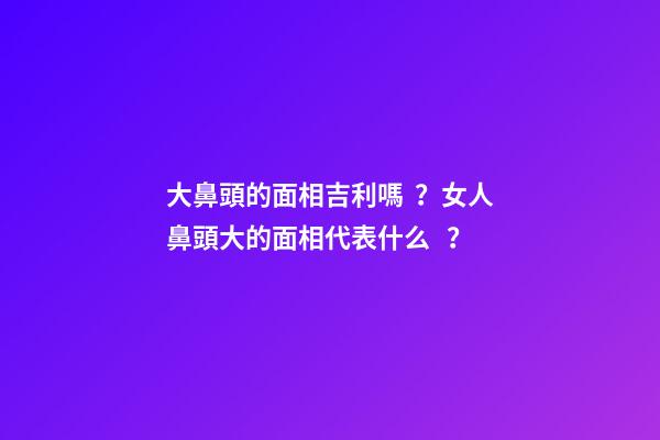 大鼻頭的面相吉利嗎？女人鼻頭大的面相代表什么？